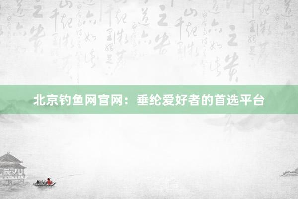 北京钓鱼网官网：垂纶爱好者的首选平台